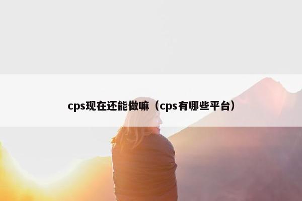 cps现在还能做嘛（cps有哪些平台）