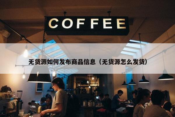 无货源如何发布商品信息（无货源怎么发货）