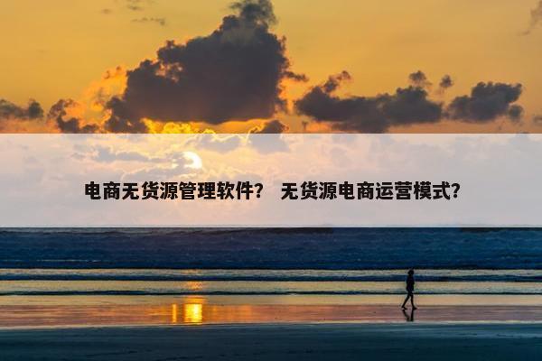 电商无货源管理软件？ 无货源电商运营模式？