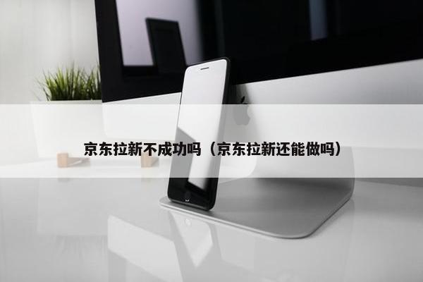 京东拉新不成功吗（京东拉新还能做吗）