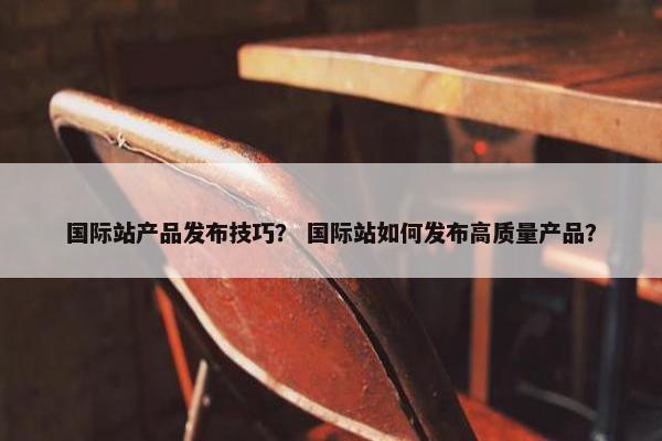 国际站产品发布技巧？ 国际站如何发布高质量产品？