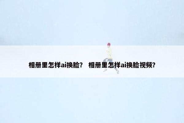 相册里怎样ai换脸？ 相册里怎样ai换脸视频？