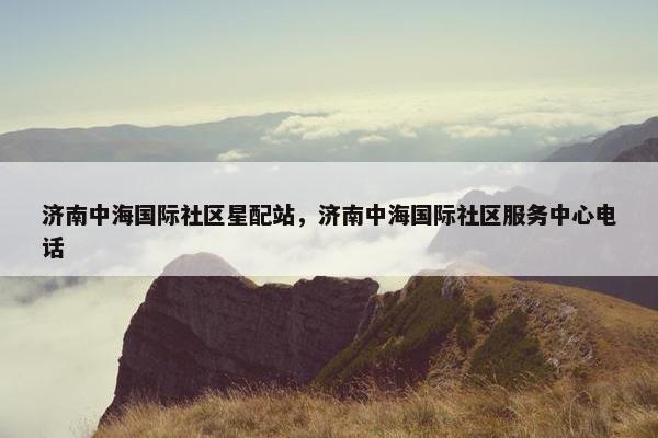 济南中海国际社区星配站，济南中海国际社区服务中心电话