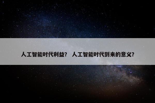 人工智能时代利益？ 人工智能时代到来的意义？