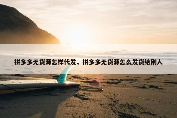 拼多多无货源怎样代发，拼多多无货源怎么发货给别人