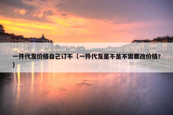 一件代发价格自己订不（一件代发是不是不需要改价格?）