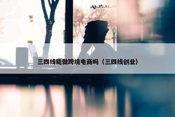 三四线能做跨境电商吗（三四线创业）