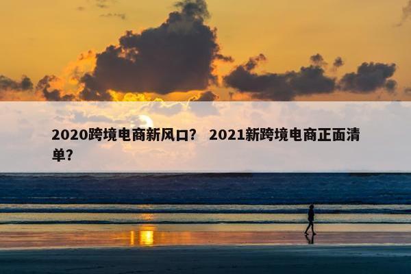2020跨境电商新风口？ 2021新跨境电商正面清单？
