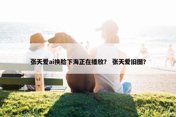 张天爱ai换脸下海正在播放？ 张天爱旧图？