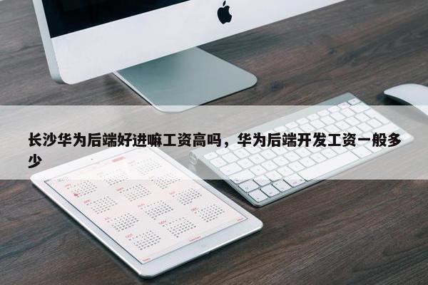 长沙华为后端好进嘛工资高吗，华为后端开发工资一般多少