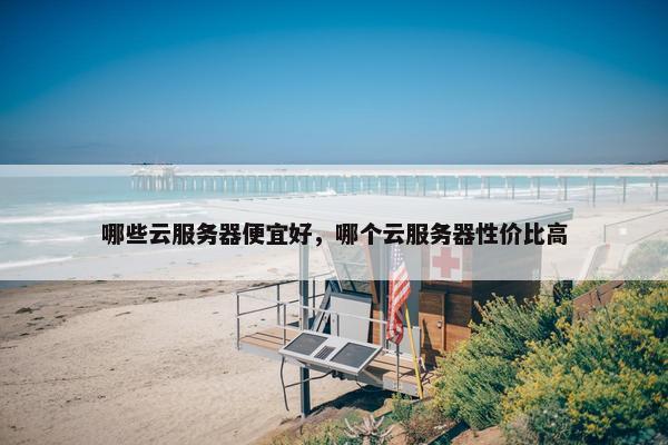 哪些云服务器便宜好，哪个云服务器性价比高