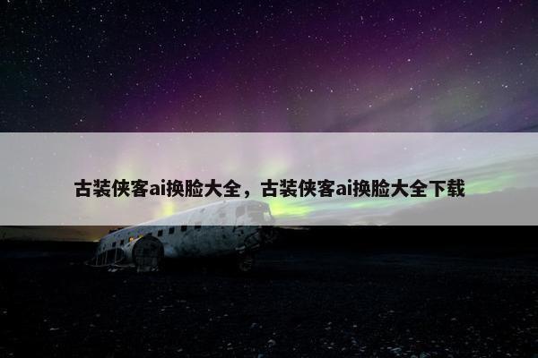 古装侠客ai换脸大全，古装侠客ai换脸大全下载