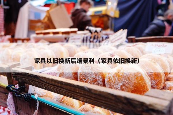 家具以旧换新后端暴利（家具依旧换新）