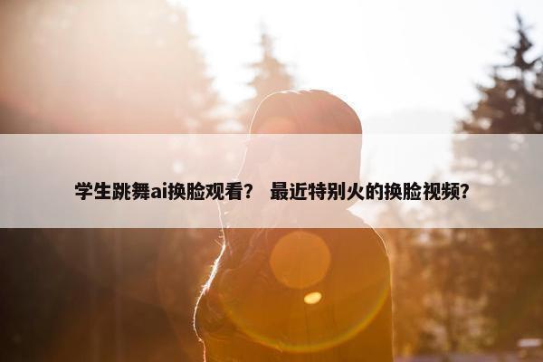 学生跳舞ai换脸观看？ 最近特别火的换脸视频？