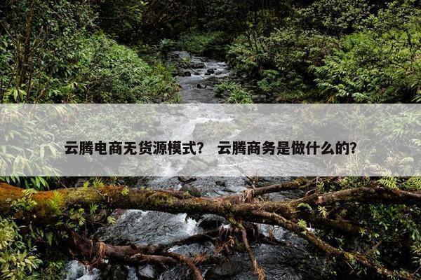 云腾电商无货源模式？ 云腾商务是做什么的？