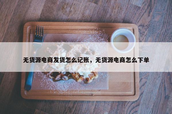 无货源电商发货怎么记账，无货源电商怎么下单