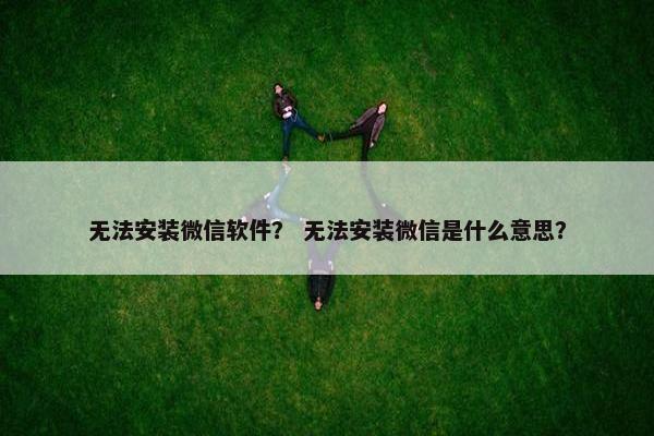 无法安装微信软件？ 无法安装微信是什么意思？