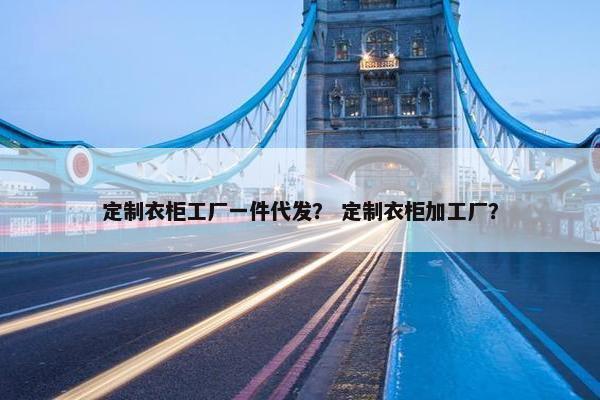 定制衣柜工厂一件代发？ 定制衣柜加工厂？