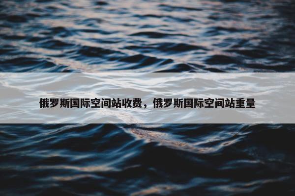俄罗斯国际空间站收费，俄罗斯国际空间站重量