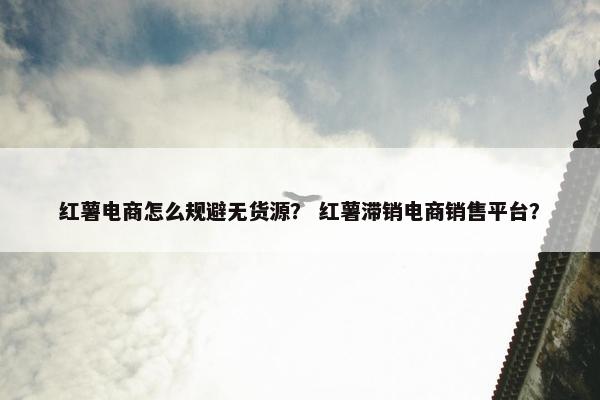 红薯电商怎么规避无货源？ 红薯滞销电商销售平台？