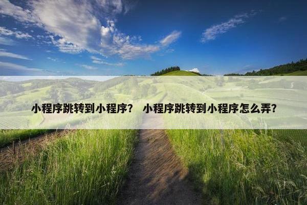 小程序跳转到小程序？ 小程序跳转到小程序怎么弄？