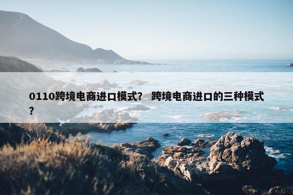 0110跨境电商进口模式？ 跨境电商进口的三种模式？