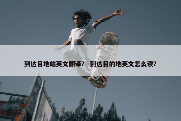 到达目地站英文翻译？ 到达目的地英文怎么读？