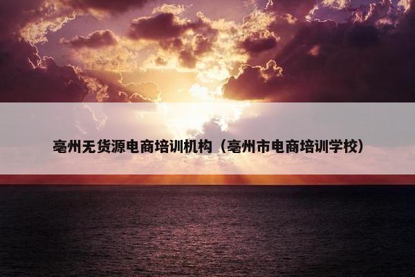 亳州无货源电商培训机构（亳州市电商培训学校）