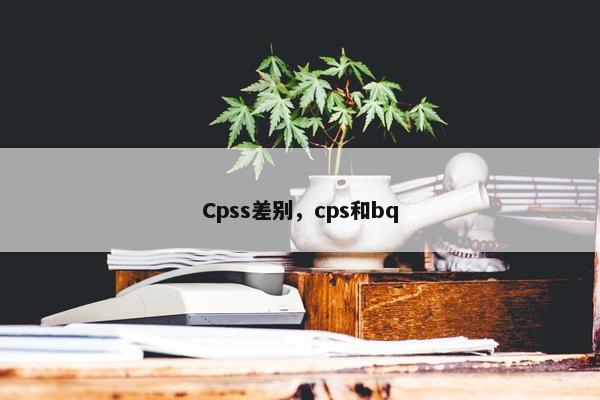 Cpss差别，cps和bq