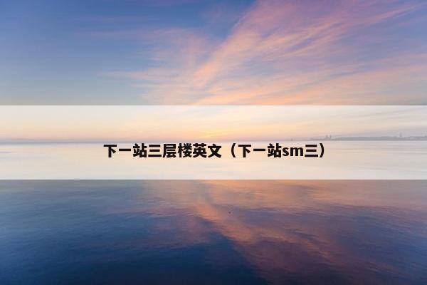 下一站三层楼英文（下一站sm三）