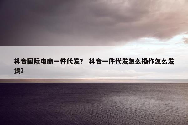 抖音国际电商一件代发？ 抖音一件代发怎么操作怎么发货？