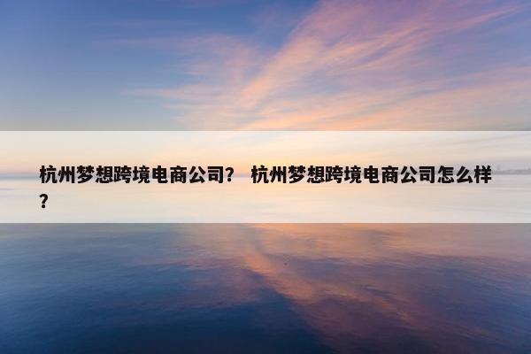 杭州梦想跨境电商公司？ 杭州梦想跨境电商公司怎么样？