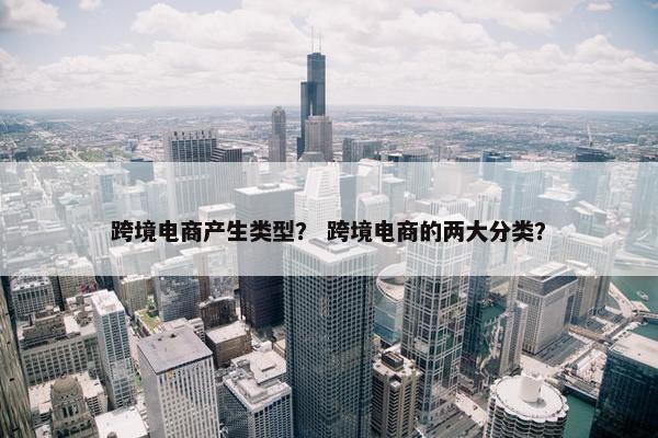 跨境电商产生类型？ 跨境电商的两大分类？