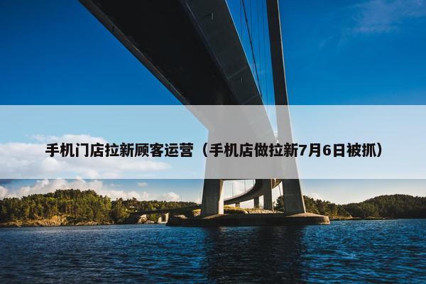 手机门店拉新顾客运营（手机店做拉新7月6日被抓）