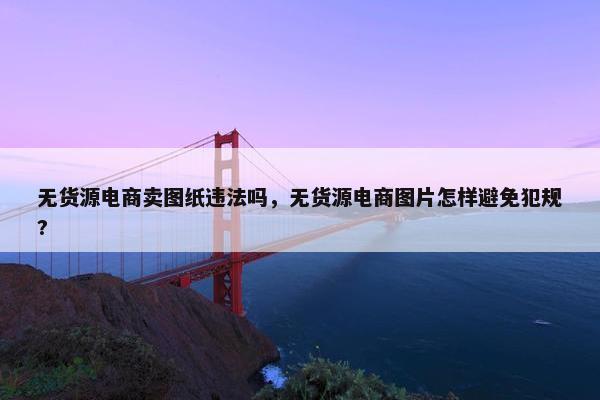 无货源电商卖图纸违法吗，无货源电商图片怎样避免犯规?