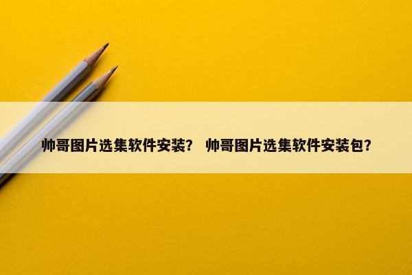 帅哥图片选集软件安装？ 帅哥图片选集软件安装包？