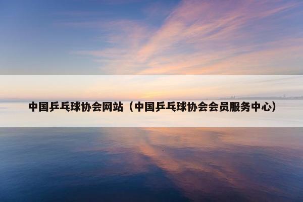 中国乒乓球协会网站（中国乒乓球协会会员服务中心）