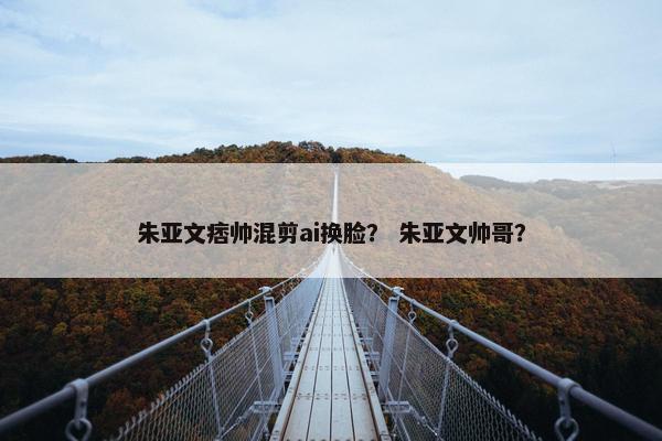 朱亚文痞帅混剪ai换脸？ 朱亚文帅哥？