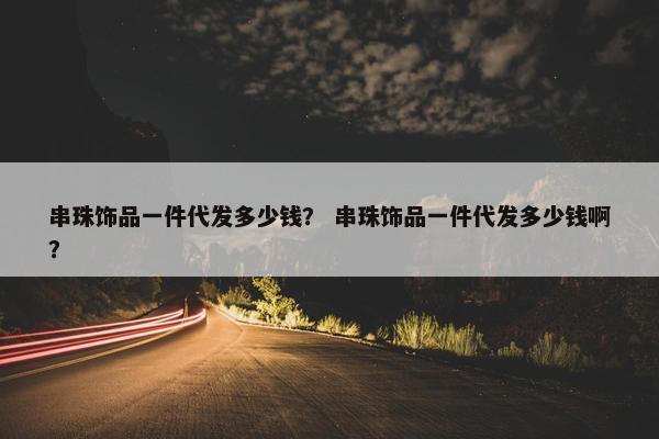 串珠饰品一件代发多少钱？ 串珠饰品一件代发多少钱啊？
