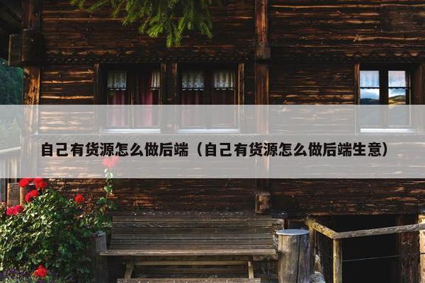 自己有货源怎么做后端（自己有货源怎么做后端生意）