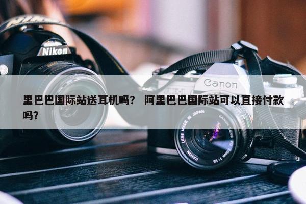 里巴巴国际站送耳机吗？ 阿里巴巴国际站可以直接付款吗？