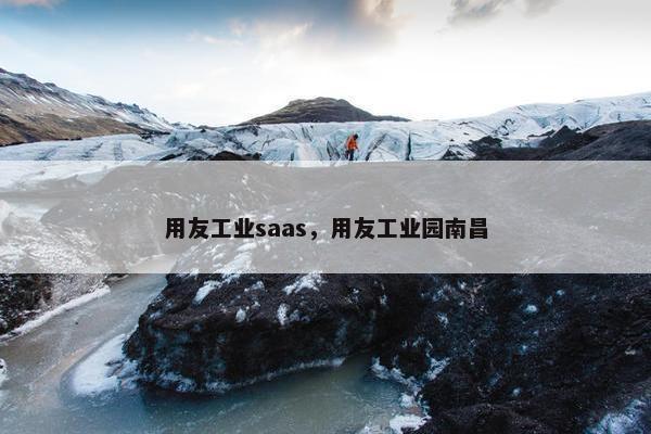 用友工业saas，用友工业园南昌