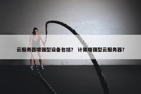 云服务器增强型设备包括？ 计算增强型云服务器？