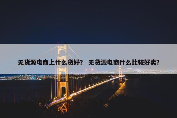 无货源电商上什么货好？ 无货源电商什么比较好卖？