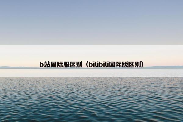 b站国际服区别（bilibili国际版区别）