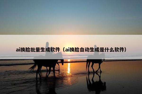 ai换脸批量生成软件（ai换脸自动生成是什么软件）