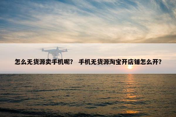 怎么无货源卖手机呢？ 手机无货源淘宝开店铺怎么开？