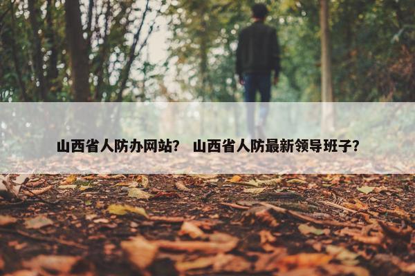 山西省人防办网站？ 山西省人防最新领导班子？