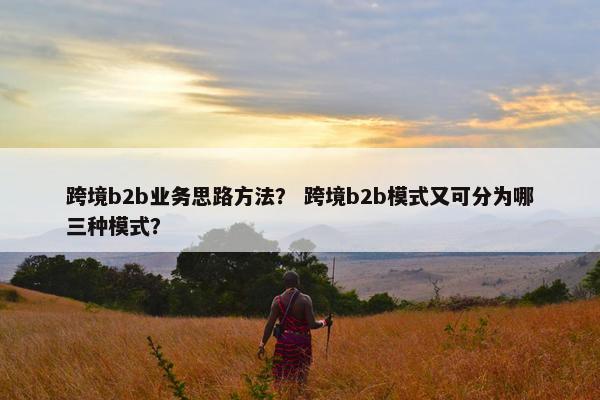 跨境b2b业务思路方法？ 跨境b2b模式又可分为哪三种模式？