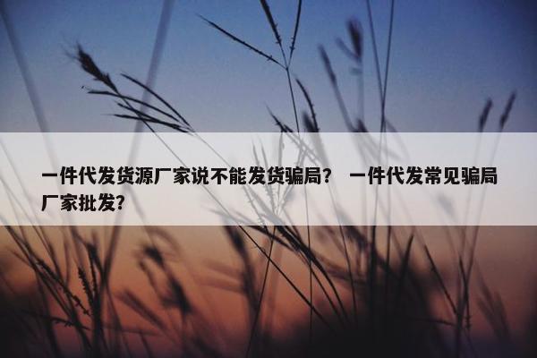 一件代发货源厂家说不能发货骗局？ 一件代发常见骗局厂家批发？